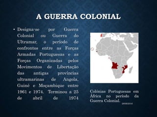 A GUERRA COLONIAL
• Designa-se por Guerra
Colonial ou Guerra do
Ultramar, o período de
confrontos entre as Forças
Armadas Portuguesas e as
Forças Organizadas pelos
Movimentos de Libertação
das antigas províncias
ultramarinas de Angola,
Guiné e Moçambique entre
1961 e 1974. Terminou a 25
de abril de 1974
Colónias Portuguesas em
África no período da
Guerra Colonial.
28/06/2016
 