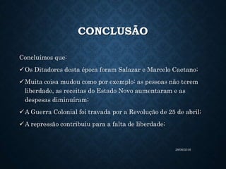 CONCLUSÃO
Concluímos que:
Os Ditadores desta época foram Salazar e Marcelo Caetano;
Muita coisa mudou como por exemplo: as pessoas não terem
liberdade, as receitas do Estado Novo aumentaram e as
despesas diminuíram;
A Guerra Colonial foi travada por a Revolução de 25 de abril;
A repressão contribuiu para a falta de liberdade;
28/06/2016
 