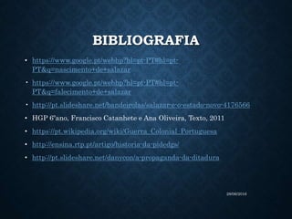 BIBLIOGRAFIA
• https://www.google.pt/webhp?hl=pt-PT#hl=pt-
PT&q=nascimento+de+salazar
• https://www.google.pt/webhp?hl=pt-PT#hl=pt-
PT&q=falecimento+de+salazar
• http://pt.slideshare.net/bandeirolas/salazar-e-o-estado-novo-4176566
• HGP 6ºano, Francisco Catanhete e Ana Oliveira, Texto, 2011
• https://pt.wikipedia.org/wiki/Guerra_Colonial_Portuguesa
• http://ensina.rtp.pt/artigo/historia-da-pidedgs/
• http://pt.slideshare.net/danycon/a-propaganda-da-ditadura
28/06/2016
 