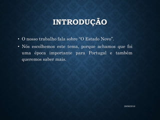 INTRODUÇÃO
• O nosso trabalho fala sobre “O Estado Novo”.
• Nós escolhemos este tema, porque achamos que foi
uma época importante para Portugal e também
queremos saber mais.
28/06/2016
 