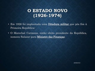 O ESTADO NOVO
(1926-1974)
• Em 1926 foi implantada uma Ditadura militar que pôs fim à
Primeira República;
• O Marechal Carmona, então eleito presidente da República,
nomeou Salazar para Ministro das Finanças;
28/06/2016
 