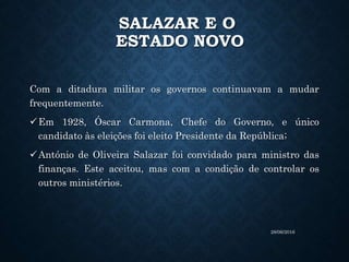 SALAZAR E O
ESTADO NOVO
Com a ditadura militar os governos continuavam a mudar
frequentemente.
Em 1928, Óscar Carmona, Chefe do Governo, e único
candidato às eleições foi eleito Presidente da República;
António de Oliveira Salazar foi convidado para ministro das
finanças. Este aceitou, mas com a condição de controlar os
outros ministérios.
28/06/2016
 