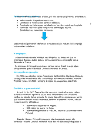 Política das obras públicas:
 Melhoramento dos portos e aeroportos;
 Construção e reparação de pontes e estradas;
 Construção de bairros para trabalhadores, escolas, estádios e hospitais;
 Tomou-se iniciativas para a irrigação e eletrificação do país.
Construíram-se numerosas barragens.
Estas medidas permitiram intensificar a industrialização, reduzir o desemprego
e desenvolver o turismo.
A emigração:
Apesar destas medidas, Portugal não recuperou do atraso em que se
encontrava face aos outros países, por isso aumentou a emigração para a
Alemanha e França.
Os açorianos tinham outros destinos, partiam para o Brasil, e nesta altura
principalmente para os Estados Unidos da América e Canadá.
Um episódio da oposição:
Em 1958, nas eleições para a Presidência da República, Humberto Delgado
conseguiu ter muitos votos e foi uma ameaça ao candidato da União Nacional
Américo Tomás. Em 1965 Humberto Delgado foi assassinado pela PIDE.
Em África, a guerra colonial:
A partir do fim da 2ª Guerra Mundial, os povos colonizados pelos países
europeus obtiveram a pouco e pouco a sua independência de uma forma
pacífica ou através da luta armada. Os povos das colónias portuguesas, vendo
que os outros tinham obtido a liberdade, também a quiseram. Porém, Salazar
recusava admitir tal hipótese.
 1961 Início da guerra em Angola;
 1963Início da guerra na Guiné;
 1964Em Moçambique a FRELIMO iniciou a luta armada contra
Portugal.
Durante 13 anos, Portugal travou uma luta desgastante nestes três
territórios – Guerra Colonial. Morreram mais de 8 mil soldados portugueses e
Salazar controlava assim tudo e todos, por isso se diz que governou em Ditadura.
2
 