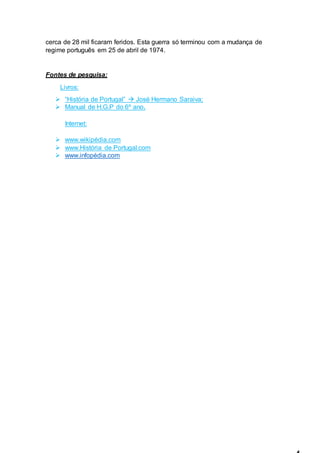 cerca de 28 mil ficaram feridos. Esta guerra só terminou com a mudança de
regime português em 25 de abril de 1974.
Fontes de pesquisa:
Livros:
 “História de Portugal”  José Hermano Saraiva;
 Manual de H.G.P do 6º ano.
Internet:
 www.wikipédia.com
 www.História de Portugal.com
 www.infopédia.com
 