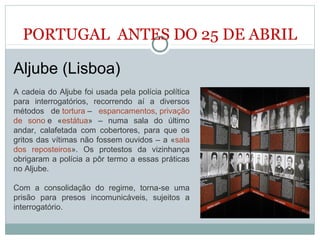 PORTUGAL ANTES DO 25 DE ABRIL
Aljube (Lisboa)
A cadeia do Aljube foi usada pela polícia política
para interrogatórios, recorrendo aí a diversos
métodos de tortura – espancamentos, privação
de sono e «estátua» – numa sala do último
andar, calafetada com cobertores, para que os
gritos das vítimas não fossem ouvidos – a «sala
dos reposteiros». Os protestos da vizinhança
obrigaram a polícia a pôr termo a essas práticas
no Aljube.
Com a consolidação do regime, torna-se uma
prisão para presos incomunicáveis, sujeitos a
interrogatório.
 