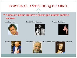 PORTUGAL ANTES DO 25 DE ABRIL
Nomes de alguns cantores e poetas que lutaram contra o
fascismo
José Afonso José Mário Branco Sérgio Godinho
António Gedeão Manuel Alegre Sophia de Mello Breyner Andresen
 