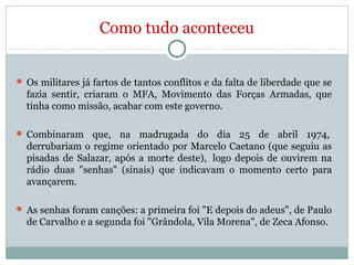 Como tudo aconteceu
 Os militares já fartos de tantos conflitos e da falta de liberdade que se
fazia sentir, criaram o MFA, Movimento das Forças Armadas, que
tinha como missão, acabar com este governo.
 Combinaram que, na madrugada do dia 25 de abril 1974,
derrubariam o regime orientado por Marcelo Caetano (que seguiu as
pisadas de Salazar, após a morte deste), logo depois de ouvirem na
rádio duas "senhas" (sinais) que indicavam o momento certo para
avançarem.
 As senhas foram canções: a primeira foi "E depois do adeus", de Paulo
de Carvalho e a segunda foi "Grândola, Vila Morena", de Zeca Afonso.
 