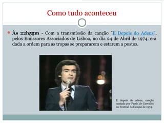 Como tudo aconteceu
 Às 22h55m - Com a transmissão da canção "E Depois do Adeus",
pelos Emissores Associados de Lisboa, no dia 24 de Abril de 1974, era
dada a ordem para as tropas se prepararem e estarem a postos.
E depois do adeus, canção
cantada por Paulo de Carvalho
no Festival da Canção de 1974.
 