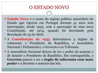 O ESTADO NOVO
Estado Novo é o nome do regime político autoritário do
Estado que vigorou em Portugal durante 41 anos sem
interrupção, desde 1933, com a aprovação de uma nova
Constituição, até 1974, quando foi derrubado pela
Revolução do 25 de Abril.
A Constituição de 1933 determinava 4 órgãos de
soberania: o Presidente da República, a Assembleia
Nacional ( Parlamento), o Governo e os Tribunais.
A Assembleia Nacional deixou de ter o poder de nomear e
de demitir o Presidente da República. Em contrapartida, o
Governo passou a ser o órgão de soberania com mais
poder e a decretar a maioria das leis.
 