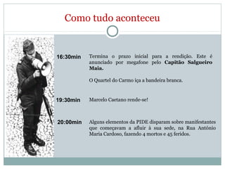Como tudo aconteceu
16:30min Termina o prazo inicial para a rendição. Este é
anunciado por megafone pelo Capitão Salgueiro
Maia.
O Quartel do Carmo iça a bandeira branca.
19:30min Marcelo Caetano rende-se!
20:00min Alguns elementos da PIDE disparam sobre manifestantes
que começavam a afluir à sua sede, na Rua António
Maria Cardoso, fazendo 4 mortos e 45 feridos.
 