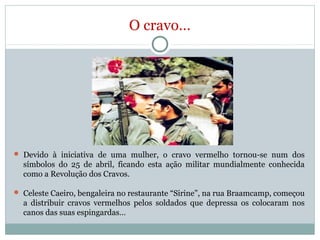 O cravo…
 Devido à iniciativa de uma mulher, o cravo vermelho tornou-se num dos
símbolos do 25 de abril, ficando esta ação militar mundialmente conhecida
como a Revolução dos Cravos.
 Celeste Caeiro, bengaleira no restaurante “Sirine”, na rua Braamcamp, começou
a distribuir cravos vermelhos pelos soldados que depressa os colocaram nos
canos das suas espingardas…
 