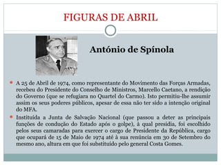FIGURAS DE ABRIL
 António de Spínola
 A 25 de Abril de 1974, como representante do Movimento das Forças Armadas,
recebeu do Presidente do Conselho de Ministros, Marcello Caetano, a rendição
do Governo (que se refugiara no Quartel do Carmo). Isto permitiu-lhe assumir
assim os seus poderes públicos, apesar de essa não ter sido a intenção original
do MFA.
 Instituída a Junta de Salvação Nacional (que passou a deter as principais
funções de condução do Estado após o golpe), à qual presidia, foi escolhido
pelos seus camaradas para exercer o cargo de Presidente da República, cargo
que ocupará de 15 de Maio de 1974 até à sua renúncia em 30 de Setembro do
mesmo ano, altura em que foi substituído pelo general Costa Gomes.
 
