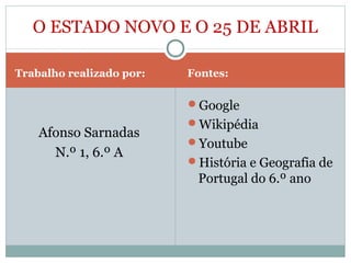 Trabalho realizado por: Fontes:
Afonso Sarnadas
N.º 1, 6.º A
Google
Wikipédia
Youtube
História e Geografia de
Portugal do 6.º ano
O ESTADO NOVO E O 25 DE ABRIL
 