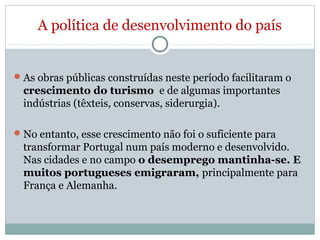 A política de desenvolvimento do país
As obras públicas construídas neste período facilitaram o
crescimento do turismo e de algumas importantes
indústrias (têxteis, conservas, siderurgia).
No entanto, esse crescimento não foi o suficiente para
transformar Portugal num país moderno e desenvolvido.
Nas cidades e no campo o desemprego mantinha-se. E
muitos portugueses emigraram, principalmente para
França e Alemanha.
 