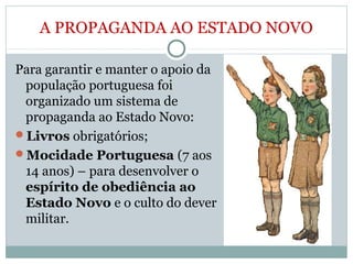 A PROPAGANDA AO ESTADO NOVO
Para garantir e manter o apoio da
população portuguesa foi
organizado um sistema de
propaganda ao Estado Novo:
Livros obrigatórios;
Mocidade Portuguesa (7 aos
14 anos) – para desenvolver o
espírito de obediência ao
Estado Novo e o culto do dever
militar.
 