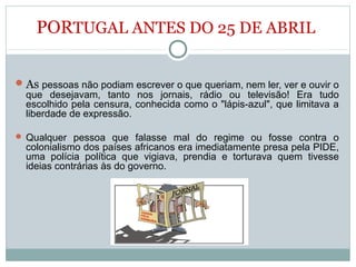 PORTUGAL ANTES DO 25 DE ABRIL
As pessoas não podiam escrever o que queriam, nem ler, ver e ouvir o
que desejavam, tanto nos jornais, rádio ou televisão! Era tudo
escolhido pela censura, conhecida como o "lápis-azul", que limitava a
liberdade de expressão.
 Qualquer pessoa que falasse mal do regime ou fosse contra o
colonialismo dos países africanos era imediatamente presa pela PIDE,
uma polícia política que vigiava, prendia e torturava quem tivesse
ideias contrárias às do governo.
 
