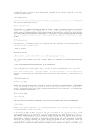 Em Gênesis 3 temos a narrativa da queda. De modo que a queda é um fato revelado. Também é um fato que é
evidente, como já o indicamos.
2. O PROBLEMA EM SI.
Quando vimos estudar a queda do homem, somos abordados pelo problema de como um tal ser, como Adão foi, pode
cair. Notemos a respeito deste problema:
(1) Uma explicação errônea.
Algumas vezes uma explicação do problema da queda do homem é tentada por representar-se o seu estado original
como um de mero equilíbrio no qual foi tão fácil escolher o erro como foi escolher o direito. Em outras palavras, a
vontade estava tal estado de indiferença e tão suscetível de agir de um modo como de outro. Uma noção tam como
esta reduz o estado original do homem a uma condição de mera inocência em vez de santidade positiva. Já tocamos
nisto e confiamos em que mostramos que, mera inocência, não satisfaz a afirmação que o homem foi criado na imagem
de Deus.
(2) A explicação direita.
Não devemos ver a dificuldade insuperável aqui reconhecida por muitos. Pensamos que a dificuldade encontra uma
explicação satisfatória nos seguintes fatos:
A. Adão era mudável.
Já discutimos este fato.
B. Sendo mudável, só podia permanecer firme no seu estado original pelo poder de Deus.
Vide o capítulo sobre "A Relação de Deus com o Universo". Nada fica na sua própria força inalterado exceto aquilo que
é imutável.
C. Deus podia justa e santamente permitir a Adão cair se Lhe agradasse.
Desde que Deus permitiu o pecado, ninguém objeta à permissão da queda, salvo aqueles que queiram criticar Deus.
D. Deus, tendo escolhido permitir a queda, retirou de Adão o Seu poder sustentador e a natureza de Adão degenerou
tanto como o universo inteiro cairia aos pedaços se Deus retirasse o Seu poder sustentador e conservador por um só
instante.
3. OS RESULTADOS EM SI.
(1) O primado de Adão.
Quando Adão provou a corrupção de sua natureza, ele não ficou como simples individuo senão como o cabeça natural
da raça. O primado natural de Adão está claramente ensinado no capítulo quinto de Romanos. O seu primado ali não se
apresenta como simples primado federal. Adão não pecou meramente por nós, como se ele fosse o mero cabeça federal
da raça; nós pecamos nele (Romanos 5:12).
(2) Os efeitos da queda.
A. Sobre Adão e Eva.
Adão e Eva sofreram a corrupção de sua natureza, a qual lhes trouxe ao mesmo tempo morte natural e espiritual.
B. Sobre a Raça.
O efeito total da queda de Adão sobre a raça é a corrupção da natureza da raça, a qual traz a raça a um estado de
morte espiritual e a torna sujeita à morte física.
Os descendentes de Adão são feitos responsáveis, não pelo ato manifesto de Adão em participar do fruto proibido
senão pela apostasia interior de sua natureza de Deus. Não somos pessoalmente responsáveis pelo ato manifesto de
Adão porque o seu ato manifesto foi o ato de sua própria vontade individual. Mas, nossa natureza, sendo uma com a
dele, corrompeu-se na apostasia de sua natureza dele. Daí, o efeito da queda sobre a raça não consiste tanto da culpa
pessoal pelo ato manifesto de Adão como da corrupção da natureza da raça. Não somos responsáveis por qualquer
coisa de que não podemos arrepender- nos quando vivificados pelo Espírito de Deus. Está qualquer homem hoje
convicto do pecado de Adão de participar do fruto proibido? Mas nós nos sentimos convictos e podemos e nos
arrependemos da corrupção de nossas naturezas, corrupção que se manifesta em rebelião contra Deus e em

 
