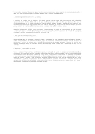 transgressões pessoais. Não cremos que a Escritura ensine mais do que isto a respeito dos efeitos da queda sobre o
raça. Para uma discussão de João 1:29 a este respeito, vide o capítulo sobre a expiação.
4. A DIFERENÇA ENTRE ADÃO E EVA NA QUEDA.
A narrativa do Gênesis não faz diferença vital entre Adão e Eva na queda, mas uma distinção está claramente
apresentada em 1 Timóteo 2:14, onde se diz que Eva foi enganada e Adão não. Isto quer dizer que Eva caiu em
transgressão porque ela foi levada a pensar que o aviso de Deus não era verdade e que ela não morreria como uma
penalidade por participar do fruto proibido. Mas com Adão foi diferente: ele não duvidou da Palavra de Deus; ele pecou
porque preferiu ser expulso do Éden com sua esposa antes que ficar no Éden sem sua esposa.
Muita vez se pensa que os fatos acima ligam maior culpa ao pecado da mulher do que ao pecado de Adão, ao passo
que o reverso é que é verdade. O homem pecou por meio da escolha voluntária e cônscia da amizade de sua esposa,
antes que a de Deus. Nada disto foi verdade do pecado de Eva.
5. POR QUE DEUS PERMITIU A QUEDA?
Não foi porque Deus foi compelido a permiti-la. Deus é soberano e faz tudo livremente. Não foi porque Lhe faltasse o
poder. Conquanto Deus fez o homem mudável, o que foi necessário, como temos mostrado, contudo Ele podia ter
conservado o homem do pecado sem a violação da vontade ou de qualquer princípio. Podemos dar apenas uma
resposta à pergunta acima. É que Deus permitiu a queda para prover o meio para a glorificação do Seu Filho na
redenção.
6. A QUEDA E A SANTIDADE DE DEUS.
Talvez a razão carnal jamais fique satisfeita com qualquer explicação da queda em relação com a santidade de Deus.
Como podia um Deus santo permitir o pecado quando Ele teve todo o poder de impedir? De que Ele teve esse poder
não pode ser duvidado. E ao passo que a razão carnal não se satisfaça nunca, contudo a fé na Palavra de Deus satisfaz
a nova mente em que a permissão do pecado por Deus está perfeitamente consiste com a Sua santidade. Teve-se o
poder de impedir o pecado e não o fizemos, seriamos culpados do mal, mas Deus é diferente de nós: somos
dependentes e, portanto, responsáveis. Deus é independente e, portanto, responsável a ninguém. Quando nós
conhecermos como somos conhecidos, então poderemos entender completamente como a permissão para pecar é
perfeitamente compatível com a perfeita santidade de Deus.

 