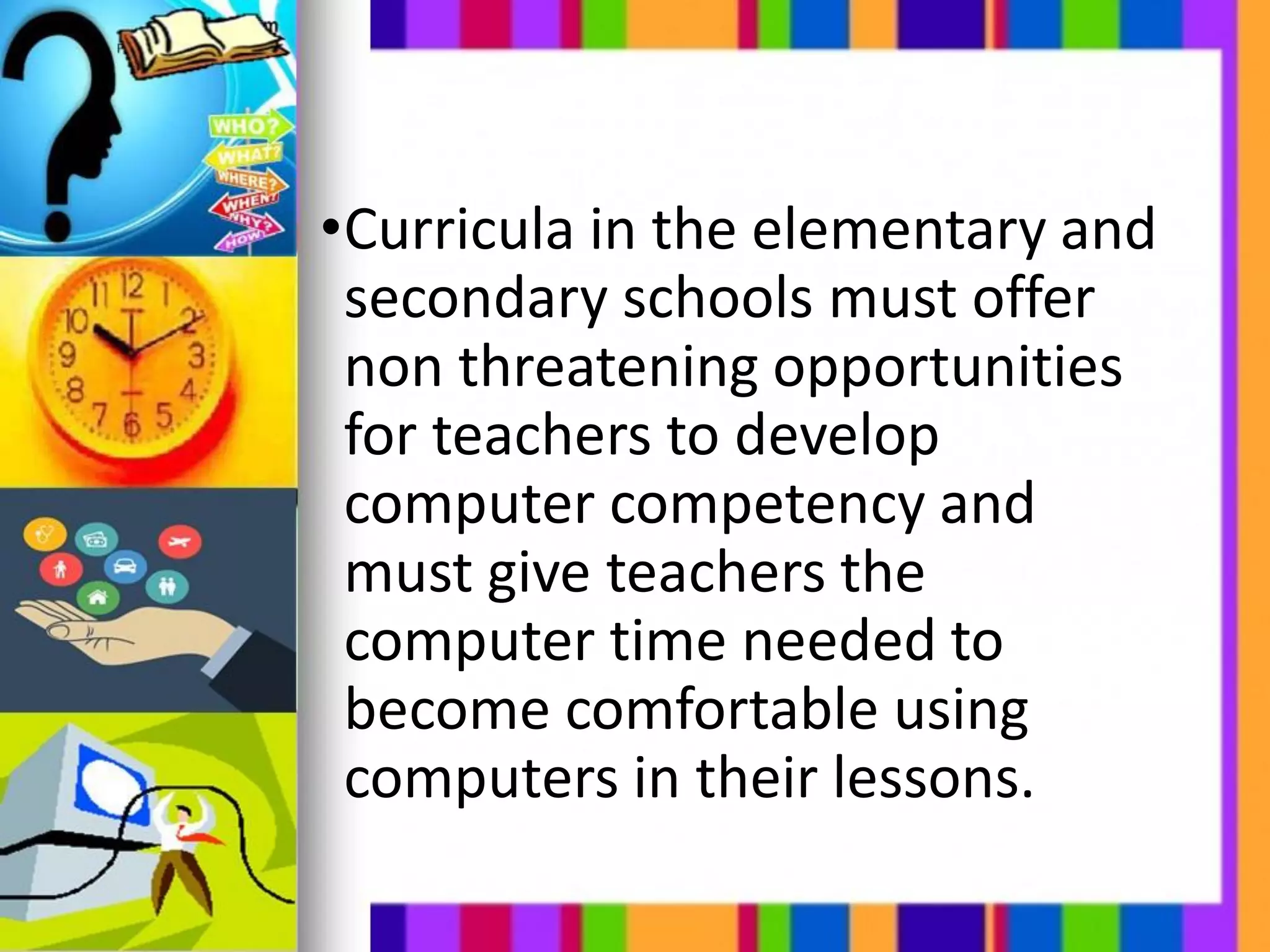 •Curricula in the elementary and
secondary schools must offer
non threatening opportunities
for teachers to develop
computer competency and
must give teachers the
computer time needed to
become comfortable using
computers in their lessons.
 