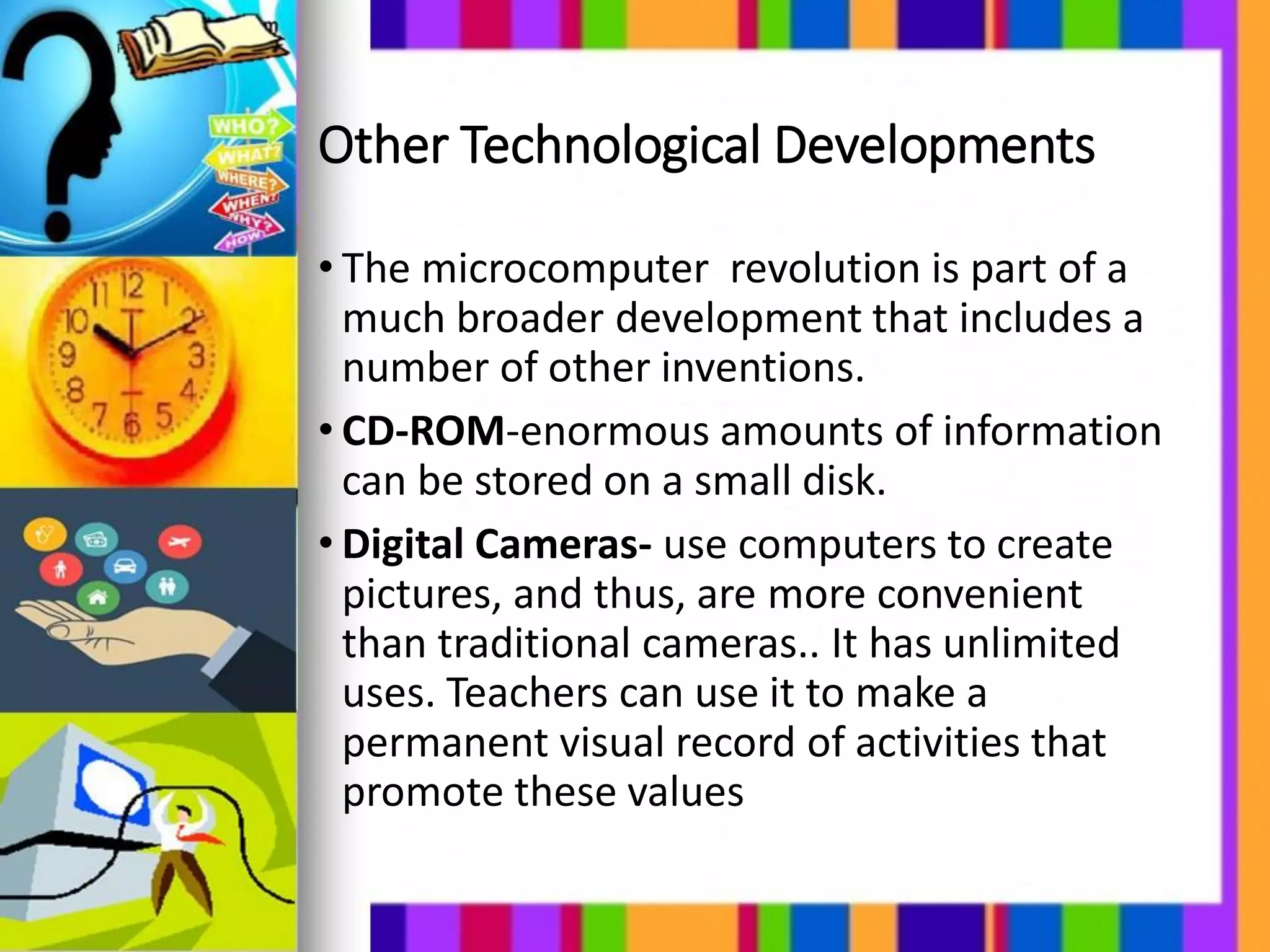 Other Technological Developments
• The microcomputer revolution is part of a
much broader development that includes a
number of other inventions.
• CD-ROM-enormous amounts of information
can be stored on a small disk.
• Digital Cameras- use computers to create
pictures, and thus, are more convenient
than traditional cameras.. It has unlimited
uses. Teachers can use it to make a
permanent visual record of activities that
promote these values
 