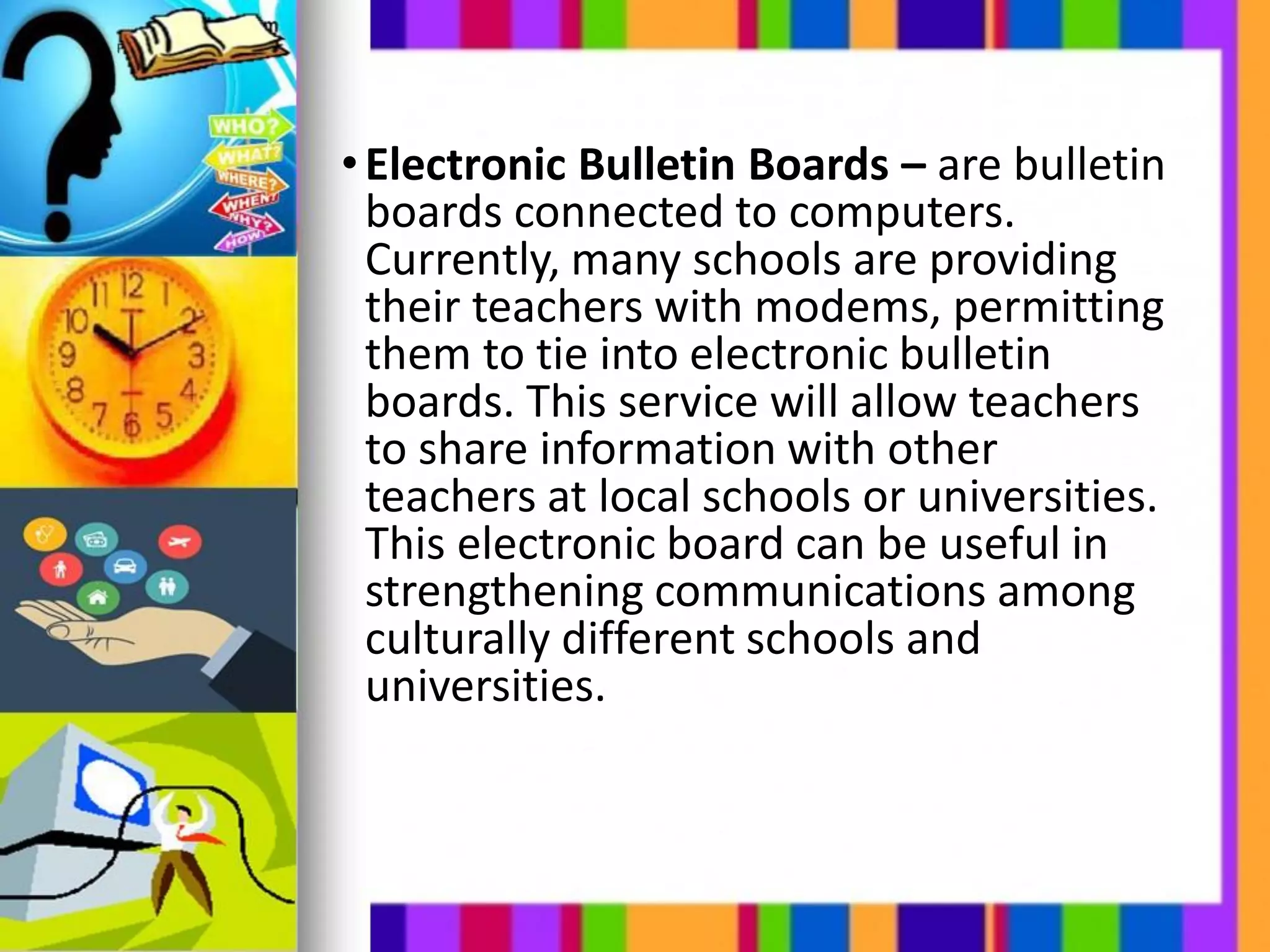 •Electronic Bulletin Boards – are bulletin
boards connected to computers.
Currently, many schools are providing
their teachers with modems, permitting
them to tie into electronic bulletin
boards. This service will allow teachers
to share information with other
teachers at local schools or universities.
This electronic board can be useful in
strengthening communications among
culturally different schools and
universities.
 