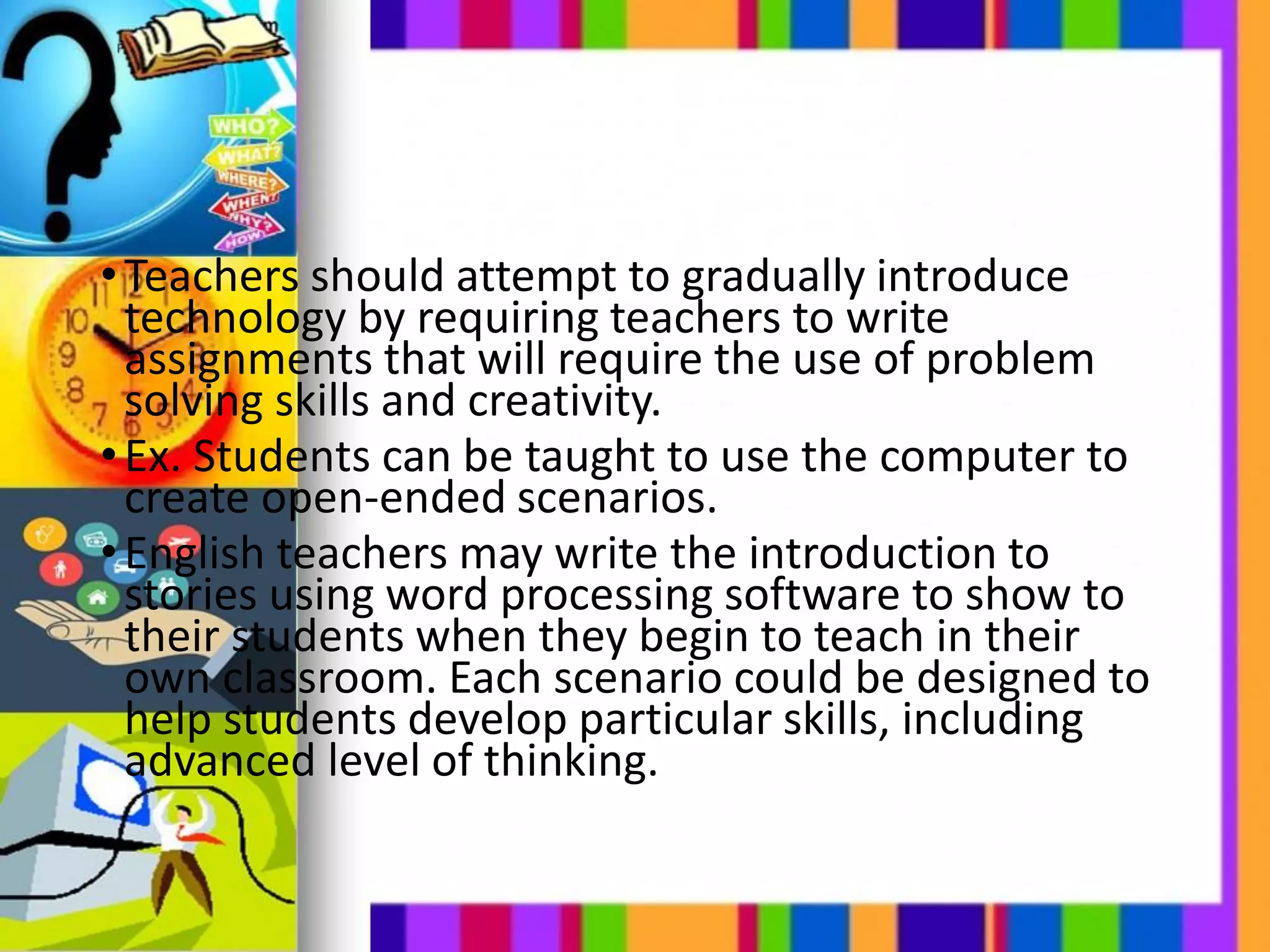 •Teachers should attempt to gradually introduce
technology by requiring teachers to write
assignments that will require the use of problem
solving skills and creativity.
•Ex. Students can be taught to use the computer to
create open-ended scenarios.
•English teachers may write the introduction to
stories using word processing software to show to
their students when they begin to teach in their
own classroom. Each scenario could be designed to
help students develop particular skills, including
advanced level of thinking.
 
