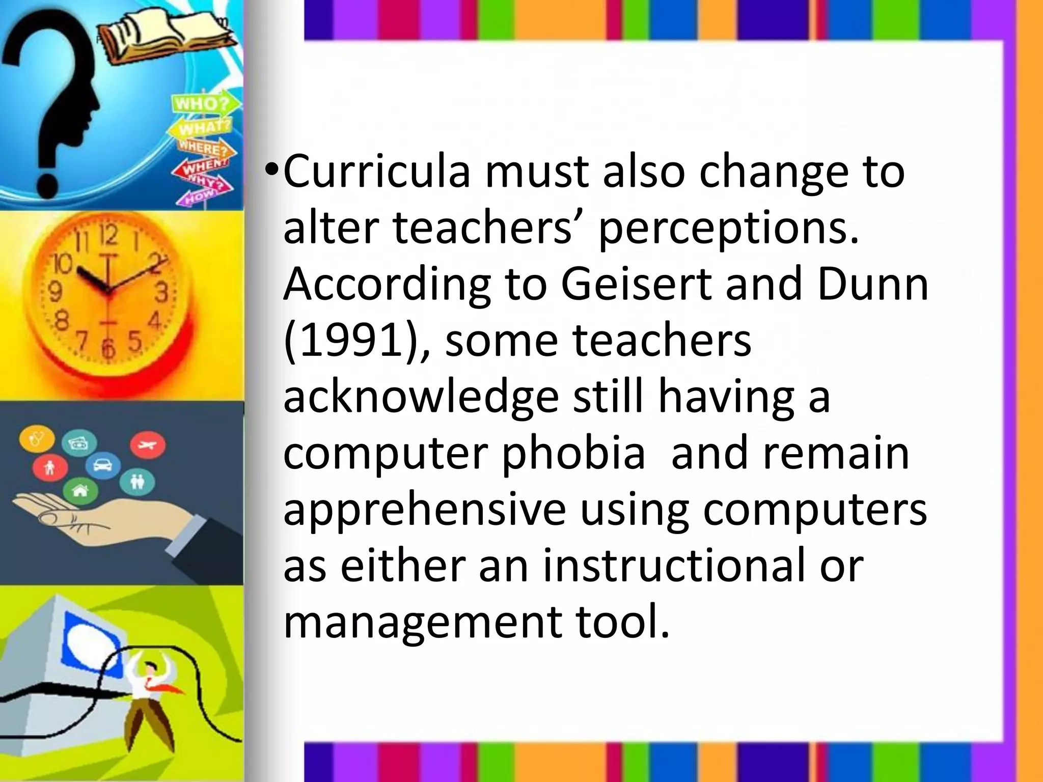 •Curricula must also change to
alter teachers’ perceptions.
According to Geisert and Dunn
(1991), some teachers
acknowledge still having a
computer phobia and remain
apprehensive using computers
as either an instructional or
management tool.
 