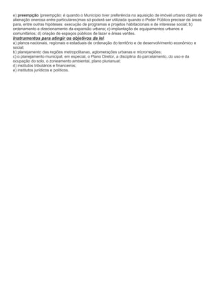 e) preempção (preempção: é quando o Município tiver preferência na aquisição de imóvel urbano objeto de
alienação onerosa entre particulares)mas só poderá ser utilizada quando o Poder Público precisar de áreas
para, entre outras hipóteses: execução de programas e projetos habitacionais e de interesse social; b)
ordenamento e direcionamento da expansão urbana; c) implantação de equipamentos urbanos e
comunitários; d) criação de espaços públicos de lazer e áreas verdes.
Instrumentos para atingir os objetivos da lei:
a) planos nacionais, regionais e estaduais de ordenação do território e de desenvolvimento econômico e
social;
b) planejamento das regiões metropolitanas, aglomerações urbanas e microrregiões;
c) o planejamento municipal, em especial, o Plano Diretor, a disciplina do parcelamento, do uso e da
ocupação do solo, o zoneamento ambiental, plano plurianual;
d) institutos tributários e financeiros;
e) institutos jurídicos e políticos.
 