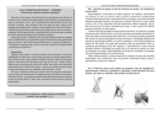 O ESTATUTO DO IDOSO COMENTADO POR PAULO FRANGE
- PÁGINA 16 -
O ESTATUTO DO IDOSO COMENTADO POR PAULO FRANGE
- PÁGINA 17 -
VIII – garantia de acesso à rede de serviços de saúde e de assistência
social locais.
Este parágrafo e incisos têm por objeto viabilizar com rapidez o atendimento
aos idosos no que se refere a seus direitos e garantias fundamentais
constitucionalmente previstos. Importante lembrar que apesar, do aumento da idade
média da população brasileira, em especial no sudeste, São Paulo, a maior cidade
do país, com a mais requintada rede de atendimento médico hospitalar, não se
tem ainda serviço de saúde e assistência ao idoso, e nem número de médicos
geriatras suficiente na rede pública.
A idade média da população brasileira está aumentando, em especial na região
Sudeste do país. Mesmo assim, os serviços de saúde que prestam assistência ao
idoso não estão acompanhando este crescimento. O número de médicos geriatras
não cresce na mesma proporção do número de idosos. A Sociedade Brasileira de
Geriatria e Gerontologia (SBGG), em 2003, contabilizou 1.570 médicos filiados no
Estado de São Paulo, dos quais 390 possuíam título de especialista. Entre os
chamados gerontólogos havia 891 registros. O atendimento ao idoso deveria
abranger também a facilitação ao acesso físico nos serviços de saúde, por meio
de colocação de rampas, disponibilização de transporte, orientação e divulgação
dos locais especializados em envelhecimento.
Pelas razões expostas, o avanço esperado do Estatuto do Idoso será de difícil
implantação, mas, certamente, trará uma grande contribuição porque coloca o
atendimento ao idoso em evidência.
Art. 4º Nenhum idoso será objeto de qualquer tipo de negligência,
discriminação, violência, crueldade ou opressão, e todo atentado aos seus
direitos, por ação ou omissão, será punido na forma da lei.
Jornal “DIÁRIO DE SÃO PAULO” – 15/06/2004
“Preconceito também atrapalha educação”
Descobrir a Aids depois dos 60 anos tem conseqüências que vão de um
extremo a outro, segundo os especialistas. Enquanto filhos e amigos apóiam
alguns pacientes, outros são completamente abandonados assim que
revelam a doença. “Isso acontece mais nos casos em que o idoso já era
negligenciado pela família”, explica o infectologista Jean Carlo Gorinchteyn.
“Parece que as famílias se aproveitam da situação para se ver livre do idoso”,
completa. Além do apoio familiar, o paciente idoso com Aids também necessita
de intensa ajuda psicológica para enfrentar a doença.
Nessa fase da vida, o tratamento da Aids não é diferente. Mas os cuidados
com o colesterol alto e principalmente a baixa imunidade do idoso, geralmente
após os 65 anos, são fundamentais também para o sucesso do tratamento.
“O tratamento realizado hoje no país é louvável. Encontrar as drogas facilita
a aderência ao tratamento”.
Diagnóstico
Segundo Gorinchteyn, o grande problema para aumentar o número de
notificações é acabar com o preconceito que cerca os próprios especialistas.
De acordo com ele, muitos médicos também não têm o hábito de perguntar
sobre a vida sexual dos pacientes com mais de 60 anos. “Ainda existe a
idéia de que se a pessoa tem mais de 60, então, não existe motivo para falar
sobre vida sexual”, lembra Gorinchteyn. “Isso é um problema porque mostra
o desconhecimento de uma realidade muito diferente”, afirma.
Por isso, o médico acredita que a melhor forma de resolver a situação e
o preconceito que ainda existe em relação ao idoso com Aids é a informação.
Para Gorinchteyn, as campanhas atuais ainda são tímidas quando o assunto
é Aids na terceira idade. E, além disso, deveriam envolver mais os próprios
especialistas.
A juventude é um disparate, a idade adulta uma batalha,
a velhice uma saudade (Disraelli).
 