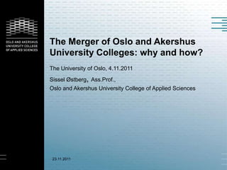 The Merger of Oslo and Akershus
University Colleges: why and how?
The University of Oslo, 4.11.2011
Sissel Østberg, Ass.Prof.,
Oslo and Akershus University College of Applied Sciences




 23.11.2011
 