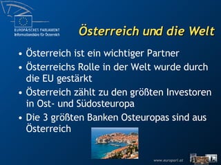 Österreich und die Welt Österreich ist ein wichtiger Partner Österreichs Rolle in der Welt wurde durch die EU gestärkt Österreich zählt zu den größten Investoren in Ost- und Südosteuropa Die 3 größten Banken Osteuropas sind aus Österreich 