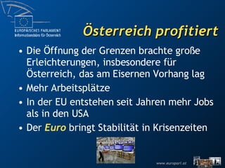 Österreich profitiert Die Öffnung der Grenzen brachte große Erleichterungen, insbesondere für Österreich, das am Eisernen Vorhang lag Mehr Arbeitsplätze In der EU entstehen seit Jahren mehr Jobs als in den USA Der  Euro  bringt Stabilität in Krisenzeiten 