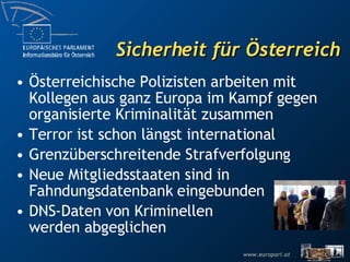 Sicherheit für Österreich Terror und Kriminalität sind internationale Probleme Österreichische Polizisten arbeiten mit Kollegen aus ganz Europa im Kampf gegen organisierte Kriminalität zusammen Grenzüberschreitende Strafverfolgung Neue Mitgliedsstaaten sind in Fahndungsdatenbank eingebunden DNS-Daten von Kriminellen werden abgeglichen 