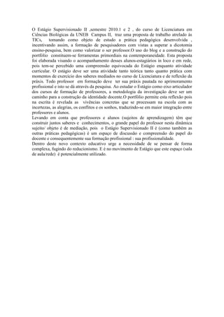 O Estágio Supervisionado II ,semestre 2010.1 e 2 , do curso de Licenciatura em
Ciências Biológicas da UNEB Campus II, traz uma proposta de trabalho atrelado às
TICs, tomando como objeto de estudo a prática pedagógica desenvolvida ,
incentivando assim, a formação de pesquisadores com vistas a superar a dicotomia
ensino-pesquisa, bem como valorizar o ser professor.O uso do blog e a construção do
portfólio constituem-se ferramentas primordiais na contemporaneidade. Esta proposta
foi elaborada visando o acompanhamento desses alunos-estagiários in loco e em rede,
pois tem-se percebido uma compreensão equivocada do Estágio enquanto atividade
curricular. O estágio deve ser uma atividade tanto teórica tanto quanto prática com
momentos de exercício dos saberes mediados no curso de Licenciatura e de reflexão da
práxis. Todo professor em formação deve ter sua práxis pautada no aprimoramento
profissional e isto se dá através da pesquisa. Ao estudar o Estágio como eixo articulador
dos cursos de formação de professores, a metodologia da investigação deve ser um
caminho para a construção da identidade docente.O portfólio permite esta reflexão pois
na escrita é revelada as vivências concretas que se processam na escola com as
incertezas, as alegrias, os conflitos e os sonhos, traduzindo-se em maior integração entre
professores e alunos.
Levando em conta que professores e alunos (sujeitos de aprendizagem) têm que
construir juntos saberes e conhecimentos, o grande papel do professor nesta dinâmica
sujeito/ objeto é de mediação, pois o Estágio Supervisionado II é (como também as
outras práticas pedagógicas) é um espaço de discussão e compreensão do papel do
docente e consequentemente sua formação profissional : sua profissionalidade.
Dentro deste novo contexto educativo urge a necessidade de se pensar de forma
complexa, fugindo do reducionismo. E é no movimento de Estágio que este espaço (sala
de aula/rede) é potencialmente utilizado.
 