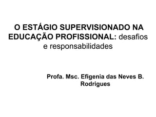 O ESTÁGIO SUPERVISIONADO NA
EDUCAÇÃO PROFISSIONAL: desafios
e responsabilidades
Profa. Msc. Efigenia das Neves B.
Rodrigues
 
