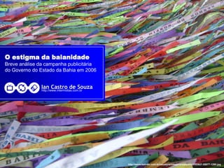 O estigma da baianidade
Breve análise da campanha publicitária
do Governo do Estado da Bahia em 2006


               Ian Castro de Souza
               http://www.intermidias.com.br




                                               http://www.baixaki.com.br/usuarios/imagens/wpapers/1183621-55077-1280.jpg
 
