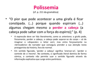Polissemia (cf. p. 211 da gramática)  “ O pior que pode acontecer a uma girafa é ficar constipada. (…) porque quando espirram (…) algumas chegam mesmo a  perder a cabeça  (a cabeça pode saltar com a força do espirro);” (p. 4) A expressão deve ser lida literalmente, como as anteriores: a girafa pode, fisicamente, perder a cabeça, a cabeça pode separar-se do corpo – só de imaginar o «disparate» o leitor sorri, mas entra forçosamente na «brincadeira» do narrador que conseguiu prender a sua atenção nesta protagonista da história, fora do normal.  Em sentido figurado, ‘perder a cabeça’ significa ‘enervar-se’, ‘perder o controle de si mesmo’. No contexto, o significado literal domina de forma cómica, o contexto não permite usar o sentido figurado através da informação explicativa que surge entre parêntesis. 