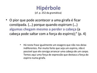 Hipérbole (cf. p. 252 da gramática)  O pior que pode acontecer a uma girafa é ficar constipada. (…) porque quando espirram (…)  algumas chegam mesmo a perder a cabeça  (a cabeça pode saltar com a força do espirro);” (p. 4) Há nesta frase igualmente um exagero que não nos deixa indiferentes. Por muito forte que seja um espirro, não é possível que ele consiga arrancar uma cabeça de um corpo. Temos aqui uma força de expressão que destaca a força do espirro numa girafa. 