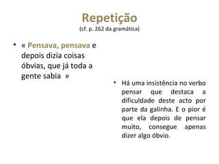 Repetição  (cf. p. 262 da gramática)  «  Pensava, pensava  e depois dizia coisas óbvias, que já toda a gente sabia  » Há uma insistência no verbo pensar que destaca a dificuldade deste acto por parte da galinha. E o pior é que ela depois de pensar muito, consegue apenas dizer algo óbvio. 