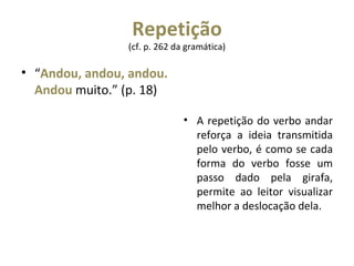 Repetição  (cf. p. 262 da gramática)  “ Andou, andou, andou. Andou  muito.” (p. 18) A repetição do verbo andar reforça a ideia transmitida pelo verbo, é como se cada forma do verbo fosse um passo dado pela girafa, permite ao leitor visualizar melhor a deslocação dela. 