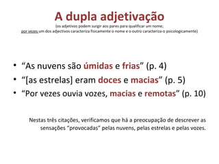 A dupla adjetivação (os adjetivos podem surgir aos pares para qualificar um nome; por vezes  um dos adjectivos caracteriza fisicamente o nome e o outro caracteriza-o psicologicamente) “ As nuvens são  úmidas  e  frias ” (p. 4) “ [as estrelas] eram  doces  e  macias ” (p. 5) “ Por vezes ouvia vozes,  macias  e  remotas ” (p. 10) Nestas três citações, verificamos que há a preocupação de descrever as sensações “provocadas” pelas nuvens, pelas estrelas e pelas vozes. 