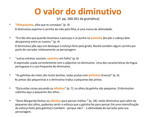 O valor do diminutivo  (cf. pp. 260-261 da gramática)  “ Olimpiazinha , olha que te constipas” (p. 4) O diminutivo exprime o carinho da mãe pela filha, é uma marca de afetividade. “ Era tão alta que quando levantava o pescoço e se punha na  pontinha  dos pés a cabeça dela desaparecia entre as nuvens.” (p. 4) O diminutivo põe aqui em destaque o esforço feito pela girafa. Revela também algum carinho por parte do narrador relativamente ao personagem. “ outras estrelas nasciam,  novinhas  em folha” (p. 6) A expressão usada correntemente tem o adjectivo no diminutivo. Uma das características da língua portuguesa é o uso frequente do diminutivo. “ As galinhas-do-mato são muito bonitas, todas pretas com  pintinhas  brancas” (p. 6) As pintas são pequeninas e o diminutivo traduz a pequenez das pintas. “ Dizia estas coisas piscando os  olhinhos ” (p. 7): os olhos da galinha são pequenos. O diminutivo sublinha aqui a pequenez dos olhos. “ Dona Margarida fechou os  olhinhos  para pensar melhor.” (p. 18): neste diminutivo para além da pequenez dos olhos, podemos sentir o esforço que a galinha faz para pensar (há uma intensificação do esforço feito pela galinha) e também - porque não? -  a afetividade do narrador pela sua personagem. 