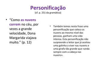 Personificação  (cf. p. 251 da gramática)  “ Como  as nuvens correm  no céu, por vezes a grande velocidade, Dona Margarida viajava muito.” (p. 12) Também temos nesta frase uma personificação que coloca as nuvens ao mesmo nível das pessoas, ganham uma vida intensa. Esta personificação não surpreende o leitor que já aceitou uma galinha a viver nas nuvens e uma girafa tão grande que «anda sempre com a cabeça nas nuvens». 