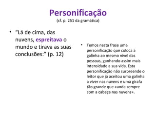 Personificação  (cf. p. 251 da gramática)  “ Lá de cima, das nuvens,  espreitava  o mundo e tirava as suas conclusões:” (p. 12) Temos nesta frase uma personificação que coloca a galinha ao mesmo nível das pessoas, ganhando assim mais intensidade a sua vida. Esta personificação não surpreende o leitor que já aceitou uma galinha a viver nas nuvens e uma girafa tão grande que «anda sempre com a cabeça nas nuvens». 