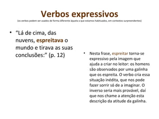 Verbos expressivos  (os verbos podem ser usados de forma diferente àquela a que estamos habituados, em contextos surpreendentes)  “ Lá de cima, das nuvens,  espreitava  o mundo e tirava as suas conclusões:” (p. 12) Nesta frase,  espreitar  torna-se expressivo pela imagem que ajuda a criar no leitor: os homens são observados por uma galinha que os espreita. O verbo cria essa situação inédita, que nos pode fazer sorrir só de a imaginar. O inverso seria mais provável, daí que nos chame a atenção esta descrição da atitude da galinha. 