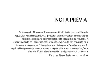 NOTA PRÉVIA Os alunos do 8º ano exploraram o estilo do texto de José Eduardo Agualusa. Foram desafiados a procurar alguns recursos estilísticos do texto e a explicar a expressividade de cada um dos recursos. A expressividade dos recursos estilísticos foi explorada em conjunto pela turma e a professora foi registando as interpretações dos alunos. As explicações que se apresentam para a expressividade das comparações e das metáforas são da autoria de alguns alunos da turma. Eis o resultado deste nosso trabalho: 