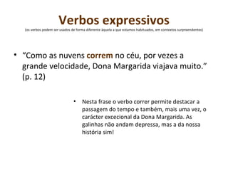 Verbos expressivos  (os verbos podem ser usados de forma diferente àquela a que estamos habituados, em contextos surpreendentes)  “ Como as nuvens  correm  no céu, por vezes a grande velocidade, Dona Margarida viajava muito.” (p. 12) Nesta frase o verbo correr permite destacar a passagem do tempo e também, mais uma vez, o carácter excecional da Dona Margarida. As galinhas não andam depressa, mas a da nossa história sim! 