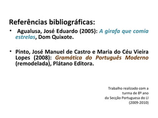 Referências bibliográficas: Agualusa, José Eduardo (2005):  A girafa que comia estrelas , Dom Quixote. Pinto, José Manuel de Castro e Maria do Céu Vieira Lopes (2008):  Gramática do Português Moderno  (remodelada), Plátano Editora. Trabalho realizado com a turma de 8º ano da Secção Portuguesa do LI (2009-2010) 