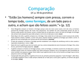 Comparação   (cf. p. 50 da gramática)  “ Estão [os homens] sempre com pressa, correm o tempo todo,  como formigas , de um lado para o outro, e acham que são felizes assim.”» (p. 12) Dona Margarida compara os homens a formigas porque como ela mora numa nuvem, de lá de cima, os homens parecem-lhe formigas porque são muito mais pequeninos. Ela também faz esta comparação porque diz que os homens estão sempre com pressa, correm o tempo todo de um lado para o outro, tal como as formigas. As formigas são animais muito pequeninos que estão sempre a correr de um lado para o outro.  (caro) Nesta figura de estilo, a galinha compara-nos a formigas. Estas andam de um lado para o outro à procura de comida. Como estamos sempre, também, a correr sem parar, fazemos lembrar à galinha as formigas que andam a correr. A galinha faz uma comparação com animais que lhe são familiares.  (clarinha) O facto de comparar os homens a formigas permite estabelecer uma relação de semelhança entre os dois usando a expressão comparativa « como ».  (lisi) Quem diz isso é a galinha que vive nas nuvens, por isso, somos comparados (os seres humanos) a formigas. Pois, vistos do céu, parecemos formigas pequenas.  (youpi) A galinha compara os homens às formigas porque, como as formigas, os homens correm de um lado para o outro e também porque vivem em imensos prédios que talvez possamos comparar com os formigueiros pela quantidade de seres reunidos num pequeno espaço. Outra razão é que a galinha está no céu e vê os homens ao longe o que os torna pequenos como as formigas.  (slb) Comparação feita pela galinha. A galinha vê-nos do céu portanto parecemos pequenos "como formigas“; além disso, as formigas trabalham muito e estão sempre andando de um lado para o outro (para a galinha, os homens são iguais às formigas).  (vicky) 
