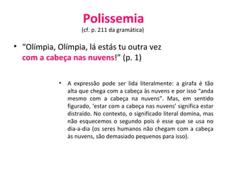 Polissemia (cf. p. 211 da gramática)  “ Olímpia, Olímpia, lá estás tu outra vez  com a cabeça nas nuvens !” (p. 1) A expressão pode ser lida literalmente: a girafa é tão alta que chega com a cabeça às nuvens e por isso “anda mesmo com a cabeça na nuvens”. Mas, em sentido figurado, ‘estar com a cabeça nas nuvens’ significa estar distraído. No contexto, o significado literal domina, mas não esquecemos o segundo pois é esse que se usa no dia-a-dia (os seres humanos não chegam com a cabeça às nuvens, são demasiado pequenos para isso). 
